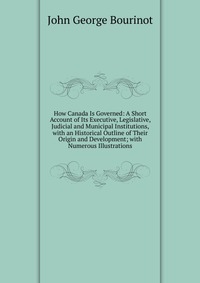 How Canada Is Governed: A Short Account of Its Executive, Legislative, Judicial and Municipal Institutions, with an Historical Outline of Their Origin and Development; with Numerous Illustrat