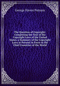 The Question of Copyright: Comprising the Text of the Copyright Laws of the United States, a Summary of the Copyright Laws at Present in Force in the Chief Countries of the World