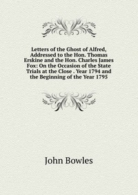 Letters of the Ghost of Alfred, Addressed to the Hon. Thomas Erskine and the Hon. Charles James Fox: On the Occasion of the State Trials at the Close . Year 1794 and the Beginning of the Year