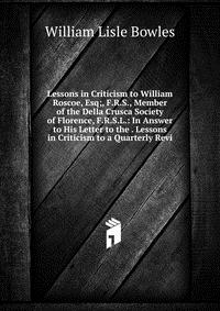 Lessons in Criticism to William Roscoe, Esq;, F.R.S., Member of the Della Crusca Society of Florence, F.R.S.L.: In Answer to His Letter to the . Lessons in Criticism to a Quarterly Revi