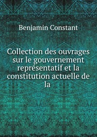 Collection des ouvrages sur le gouvernement representatif et la constitution actuelle de la