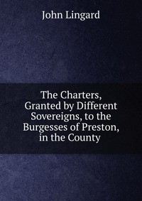 The Charters, Granted by Different Sovereigns, to the Burgesses of Preston, in the County