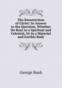 The Resurrection of Christ: In Answer to the Question, Whether He Rose in a Spiritual and Celestial, Or in a Material and Earthly Body