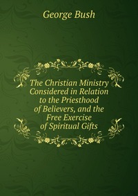 The Christian Ministry Considered in Relation to the Priesthood of Believers, and the Free Exercise of Spiritual Gifts