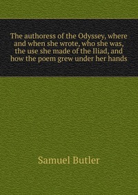 The authoress of the Odyssey, where and when she wrote, who she was, the use she made of the Iliad, and how the poem grew under her hands