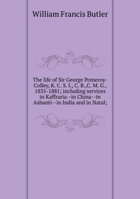 The life of Sir George Pomeroy-Colley, K. C. S. I., C. B.,C. M. G., 1835-1881; including services in Kaffraria--in China--in Ashanti--in India and in Natal;