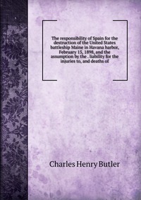 The responsibility of Spain for the destruction of the United States battleship Maine in Havana harbor, February 15, 1898, and the assumption by the . liability for the injuries to, and death