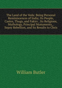 The Land of the Veda: Being Personal Reminiscences of India; Its People, Castes, Thugs, and Fakirs ; Its Religions, Mythology, Principal Monuments, . Sepoy Rebellion, and Its Results to Chris