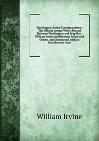 Washington-Irvine Correspondence: The Official Letters Which Passed Between Washington and Brig-Gen. William Irvine and Between Irvine and Others . and Annotated, with an Introduction Cont