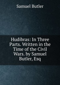 Hudibras: In Three Parts. Written in the Time of the Civil Wars. by Samuel Butler, Esq