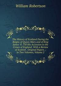 The History of Scotland During the Reigns of Queen Mary and of King James Vi. Till His Accession to the Crown of England: With a Review of Scottish . Original Papers. ; in Two Volumes, Volume