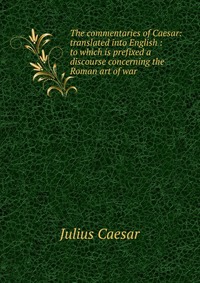 The commentaries of Caesar: translated into English : to which is prefixed a discourse concerning the Roman art of war