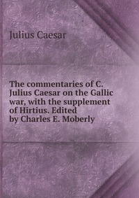 The commentaries of C. Julius Caesar on the Gallic war, with the supplement of Hirtius. Edited by Charles E. Moberly