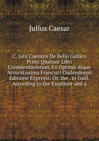 C. Julii Caesaris De Bello Gallico Primi Quatuor Libri Commentariorum, Ex Optima Atque Accuratissima Francisci Oudendorpii Editione Expressi: Or, the . in Gaul. According to the Excellent and