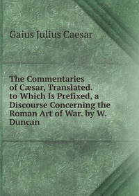 The Commentaries of C?sar, Translated. to Which Is Prefixed, a Discourse Concerning the Roman Art of War. by W. Duncan