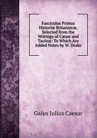 Fasciculus Primus Histori? Britannic?, Selected from the Writings of C?sar and Tacitus: To Which Are Added Notes by W. Drake