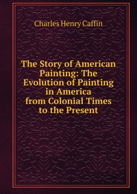 The Story of American Painting: The Evolution of Painting in America from Colonial Times to the Present