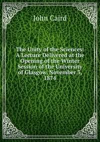 The Unity of the Sciences: A Lecture Delivered at the Opening of the Winter Session of the University of Glasgow, November 3, 1874