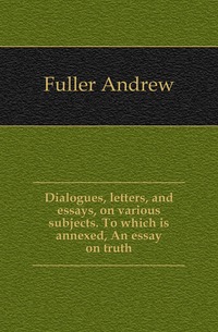 Dialogues, letters, and essays, on various subjects. To which is annexed, An essay on truth