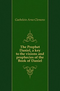 The Prophet Daniel, a key to the visions and prophecies of the Book of Daniel