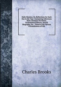 Daily Monitor, Or, Reflections for Each Day in the Year: Containing Inferences from Christian Doctrines, Ecclesiastical History, Sacred Biography, &c. . Fitted to the Various Circumstance