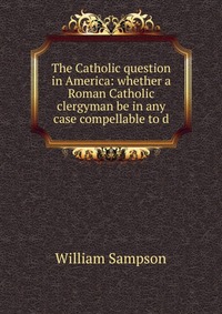 The Catholic question in America: whether a Roman Catholic clergyman be in any case compellable to d