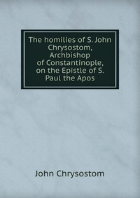 The homilies of S. John Chrysostom, Archbishop of Constantinople, on the Epistle of S. Paul the Apos