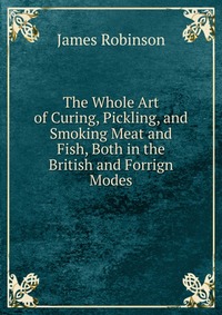 The Whole Art of Curing, Pickling, and Smoking Meat and Fish, Both in the British and Forrign Modes