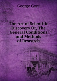 The Art of Scientific Discovery Or, The General Conditions and Methods of Research