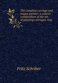 The complete carriage and wagon painter: a concise compendium of the art of painting carriages, wag