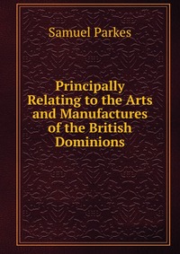 Principally Relating to the Arts and Manufactures of the British Dominions