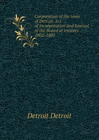 Corporation of the town of Detroit. Act of incorporation and Journal of the Board of trustees 1802-1805