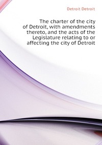 The charter of the city of Detroit, with amendments thereto, and the acts of the Legislature relating to or affecting the city of Detroit