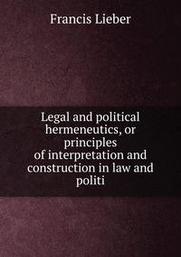 Francis Lieber - «Legal and political hermeneutics, or principles of interpretation and construction in law and politi»