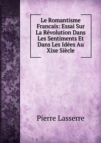 Le Romantisme Francais: Essai Sur La Revolution Dans Les Sentiments Et Dans Les Idees Au Xixe Siecle