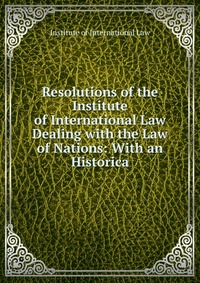 Resolutions of the Institute of International Law Dealing with the Law of Nations: With an Historica