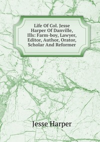 Life Of Col. Jesse Harper Of Danville, Ills: Farm-boy, Lawyer, Editor, Author, Orator, Scholar And Reformer