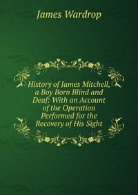 History of James Mitchell, a Boy Born Blind and Deaf: With an Account of the Operation Performed for the Recovery of His Sight