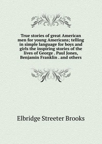 True stories of great American men for young Americans; telling in simple language for boys and girls the inspiring stories of the lives of George . Paul Jones, Benjamin Franklin . and others