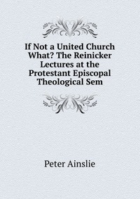 If Not a United Church What? The Reinicker Lectures at the Protestant Episcopal Theological Sem