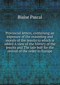 Provincial letters, containing an exposure of the reasoning and morals of the Jesuits to which is added A view of the history of the Jesuits and The late bull for the revival of the order in 