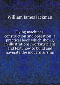 Flying machines: construction and operation; a practical book which shows, in illustrations, working plans and text, how to build and navigate the modern airship