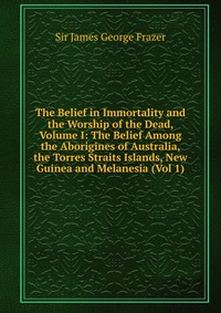 The Belief in Immortality and the Worship of the Dead, Volume I: The Belief Among the Aborigines of Australia, the Torres Straits Islands, New Guinea and Melanesia (Vol 1)