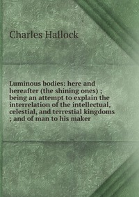 Luminous bodies: here and hereafter (the shining ones) ; being an attempt to explain the interrelation of the intellectual, celestial, and terrestial kingdoms ; and of man to his maker