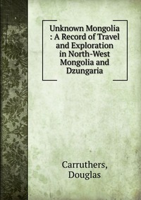 Unknown Mongolia : A Record of Travel and Exploration in North-West Mongolia and Dzungaria