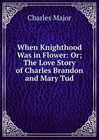 When Knighthood Was in Flower: Or; The Love Story of Charles Brandon and Mary Tud