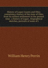 History of Logan County and Ohio: containing a history of the state of Ohio, from its earliest settlement to the present time . a history of Logan . biographical sketches, portraits of some o