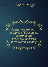 Princeton sermons : outlines of discourses, doctrinal and practical, delivered at Princeton Theologi