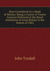 Heat Considered As a Mode of Motion: Being a Course of Twelve Lectures Delivered at the Royal Institution of Great Britain in the Season of 1862