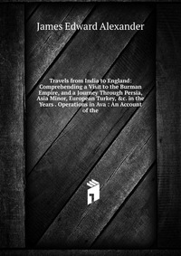 Travels from India to England: Comprehending a Visit to the Burman Empire, and a Journey Through Persia, Asia Minor, European Turkey, &c. in the Years . Operations in Ava : An Account of 